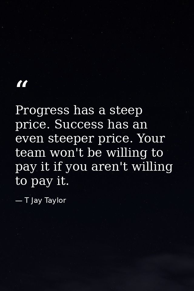 Progress has a steep price. Success has an even steeper price. Your team won't be willing to pay it if you aren't willin — T Jay Taylor