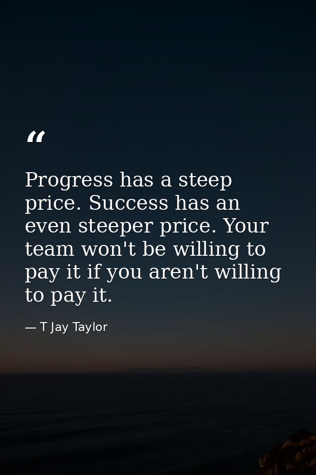 Progress has a steep price. Success has an even steeper price. Your team won't be willing to pay it if you aren't willin — T Jay Taylor