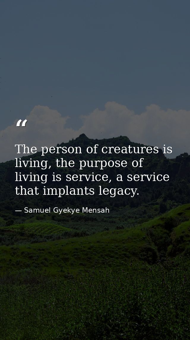 The person of creatures is living, the purpose of living is service, a service that implants legacy. — Samuel Gyekye Mensah