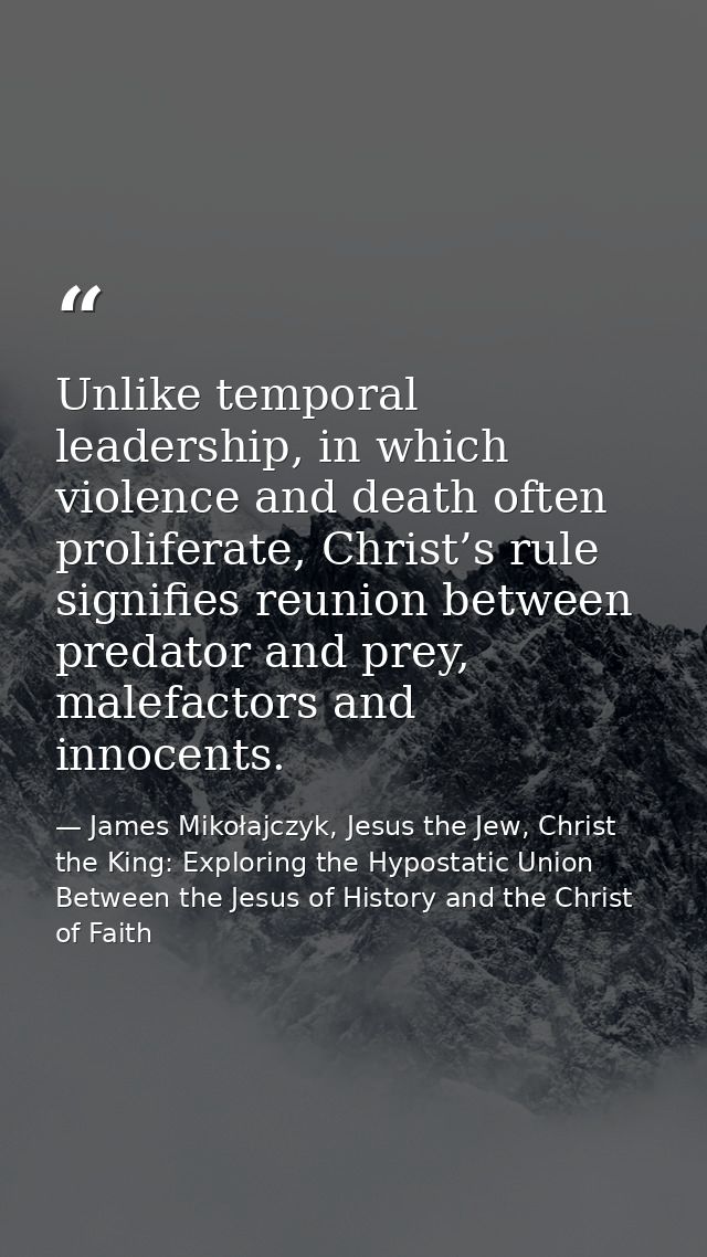 Unlike temporal leadership, in which violence and death often proliferate, Christ’s rule signifies reunion between preda — James Mikołajczyk, Jesus the Jew, Christ the King: Exploring the Hypostatic Union Between the Jesus of History and the Christ of Faith