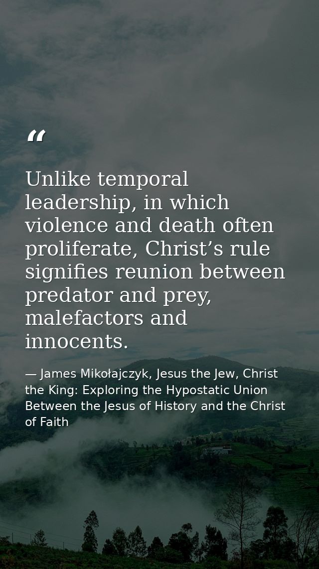 Unlike temporal leadership, in which violence and death often proliferate, Christ’s rule signifies reunion between preda — James Mikołajczyk, Jesus the Jew, Christ the King: Exploring the Hypostatic Union Between the Jesus of History and the Christ of Faith