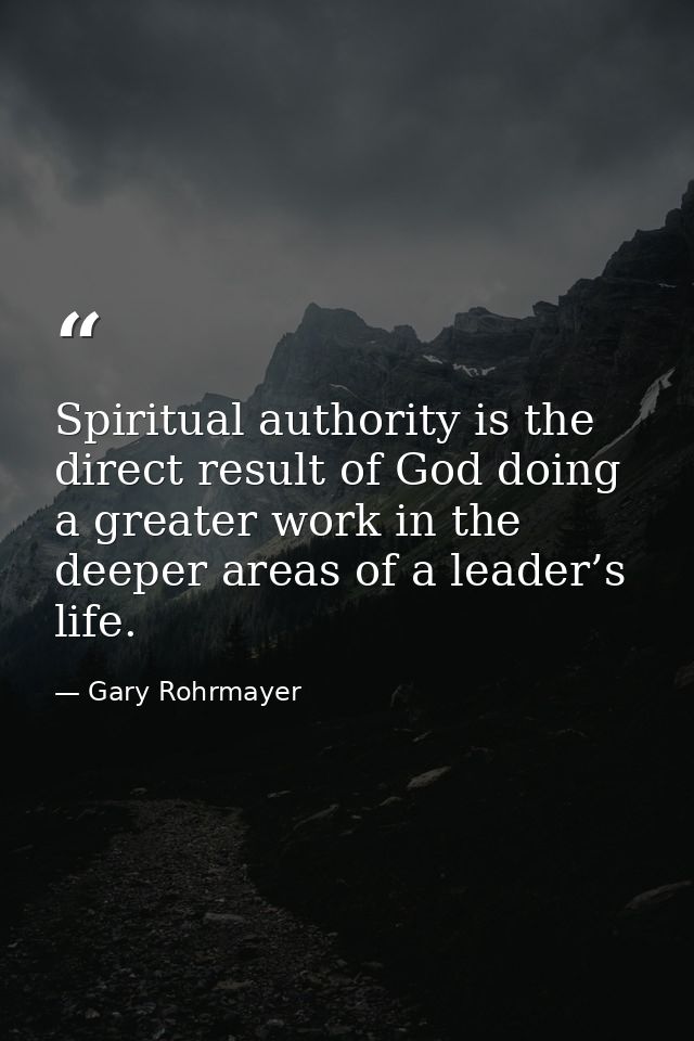 Spiritual authority is the direct result of God doing a greater work in the deeper areas of a leader’s life. — Gary Rohrmayer