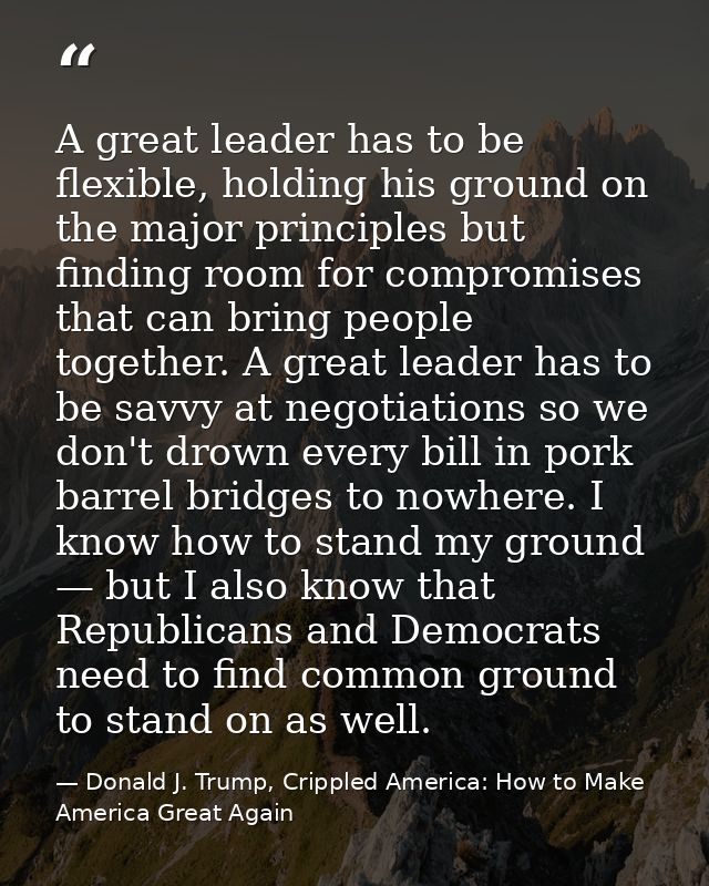 A great leader has to be flexible, holding his ground on the major principles but finding room for compromises that can  — Donald J. Trump, Crippled America: How to Make America Great Again
