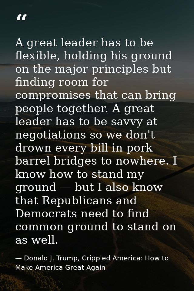 A great leader has to be flexible, holding his ground on the major principles but finding room for compromises that can  — Donald J. Trump, Crippled America: How to Make America Great Again
