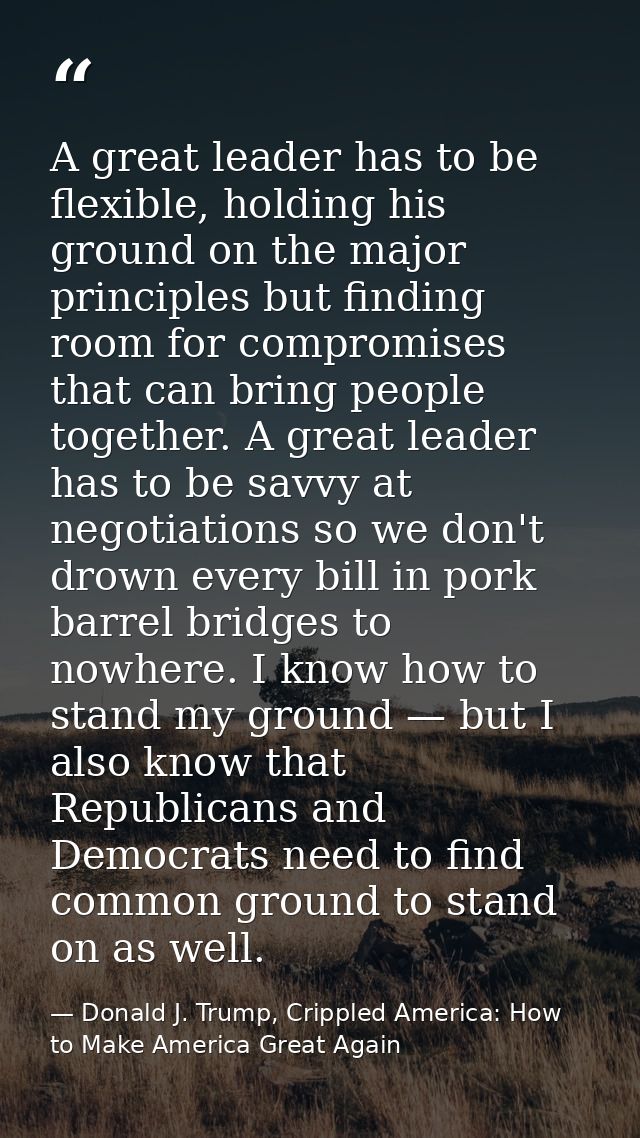 A great leader has to be flexible, holding his ground on the major principles but finding room for compromises that can  — Donald J. Trump, Crippled America: How to Make America Great Again
