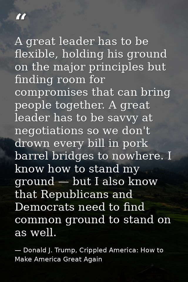 A great leader has to be flexible, holding his ground on the major principles but finding room for compromises that can  — Donald J. Trump, Crippled America: How to Make America Great Again