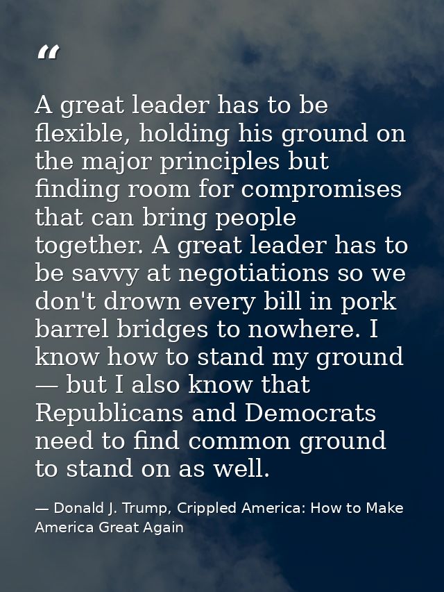 A great leader has to be flexible, holding his ground on the major principles but finding room for compromises that can  — Donald J. Trump, Crippled America: How to Make America Great Again