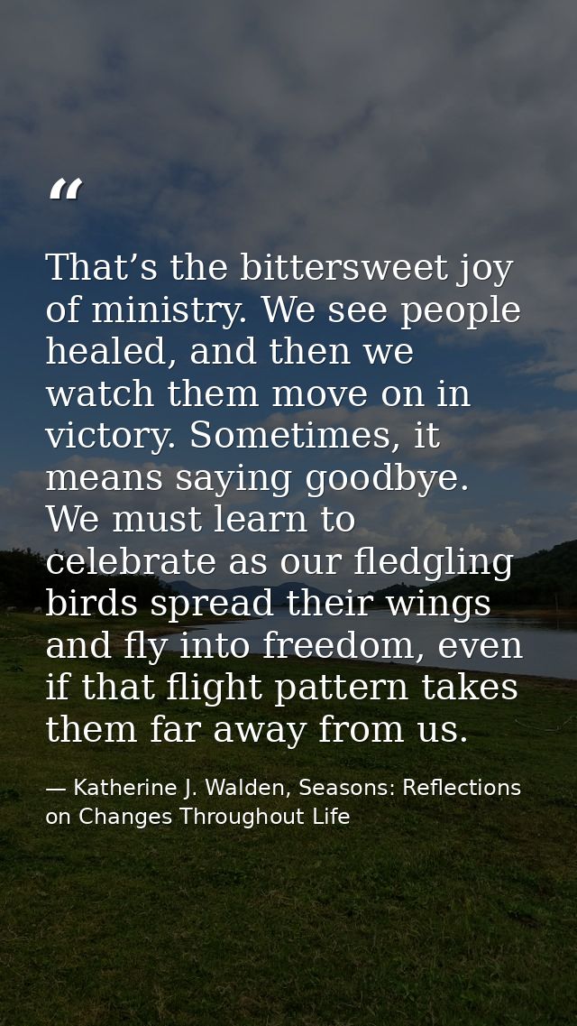 That’s the bittersweet joy of ministry. We see people healed, and then we watch them move on in victory. Sometimes, it m — Katherine J. Walden, Seasons: Reflections on Changes Throughout Life