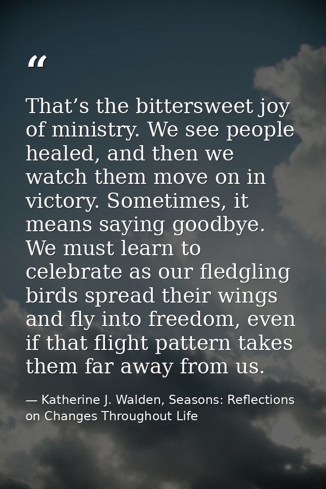 That’s the bittersweet joy of ministry. We see people healed, and then we watch them move on in victory. Sometimes, it m — Katherine J. Walden, Seasons: Reflections on Changes Throughout Life