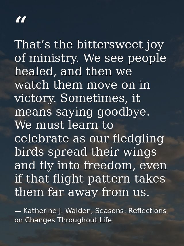 That’s the bittersweet joy of ministry. We see people healed, and then we watch them move on in victory. Sometimes, it m — Katherine J. Walden, Seasons: Reflections on Changes Throughout Life