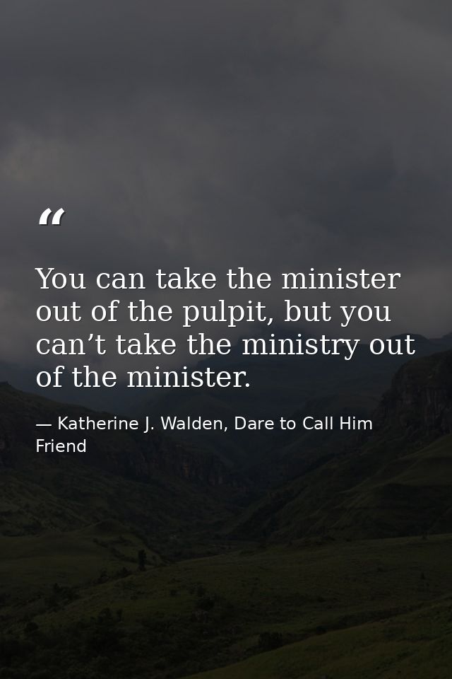 You can take the minister out of the pulpit, but you can’t take the ministry out of the minister. — Katherine J. Walden, Dare to Call Him Friend