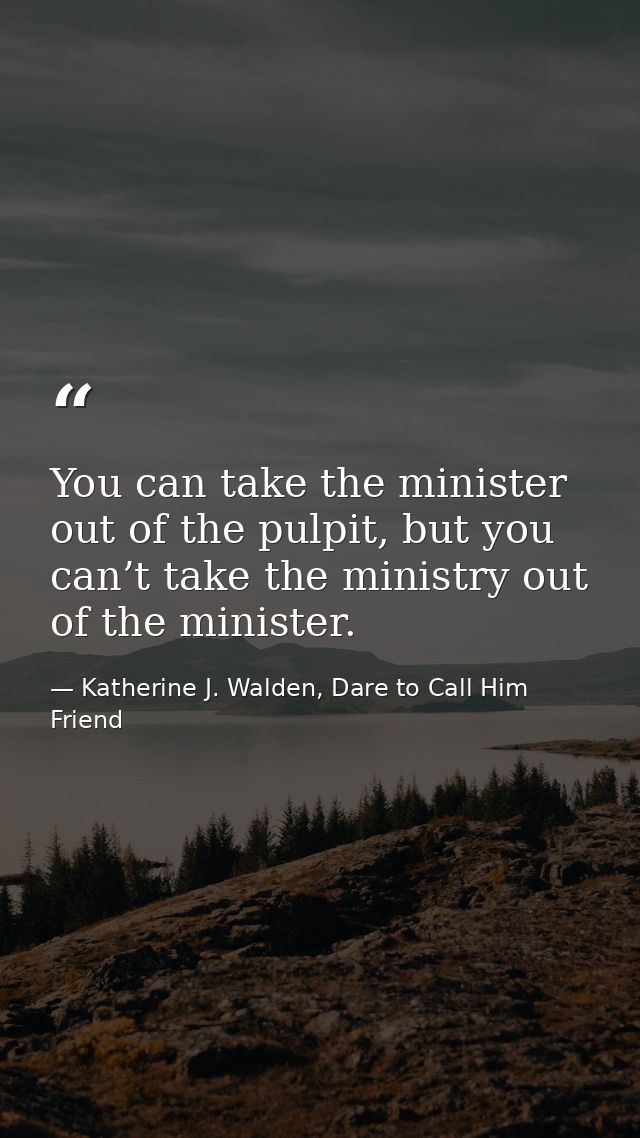 You can take the minister out of the pulpit, but you can’t take the ministry out of the minister. — Katherine J. Walden, Dare to Call Him Friend