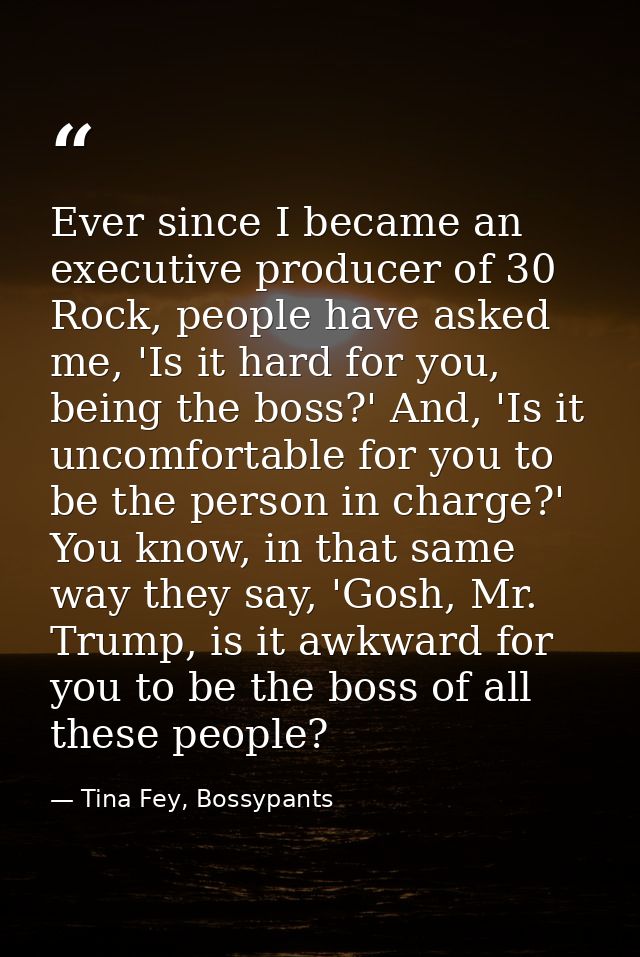 Ever since I became an executive producer of 30 Rock, people have asked me, 'Is it hard for you, being the boss?' And, ' — Tina Fey, Bossypants