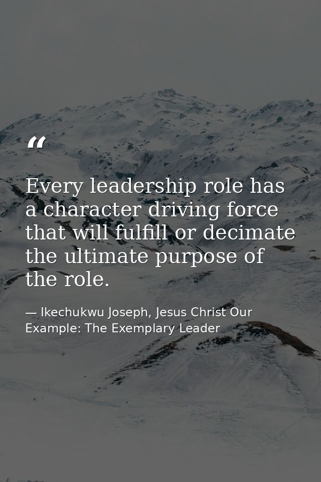 Every leadership role has a character driving force that will fulfill or decimate the ultimate purpose of the role. — Ikechukwu Joseph, Jesus Christ Our Example: The Exemplary Leader