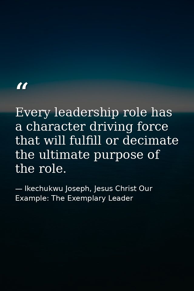 Every leadership role has a character driving force that will fulfill or decimate the ultimate purpose of the role. — Ikechukwu Joseph, Jesus Christ Our Example: The Exemplary Leader