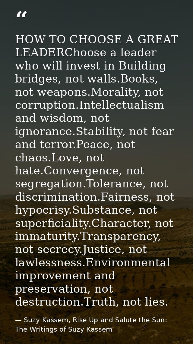 HOW TO CHOOSE A GREAT LEADERChoose a leader who will invest in Building bridges, not walls.Books, not weapons.Morality,  — Suzy Kassem, Rise Up and Salute the Sun: The Writings of Suzy Kassem