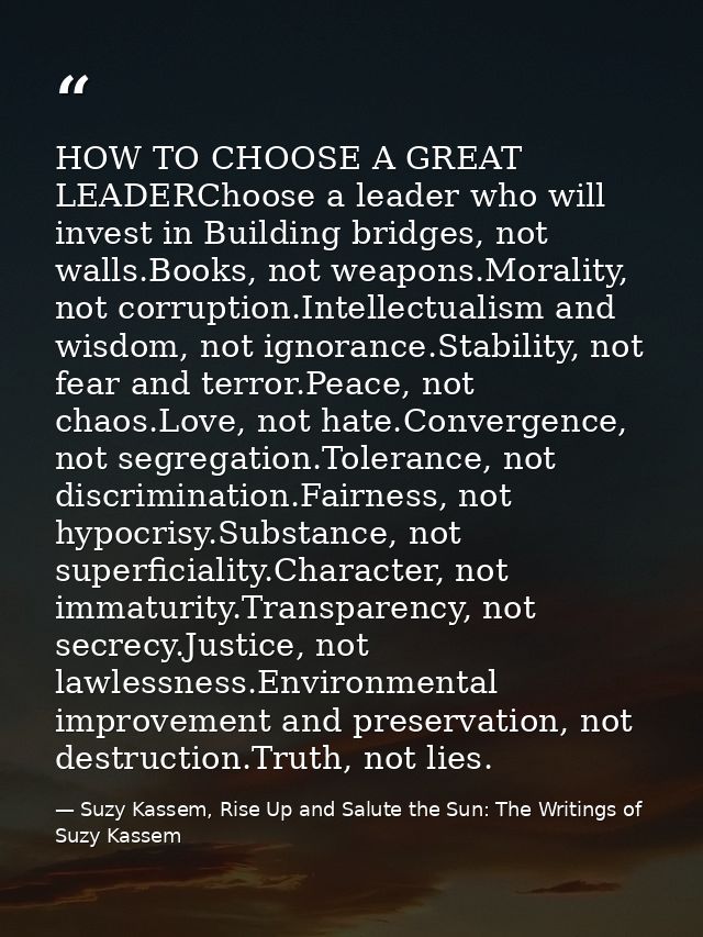 HOW TO CHOOSE A GREAT LEADERChoose a leader who will invest in Building bridges, not walls.Books, not weapons.Morality,  — Suzy Kassem, Rise Up and Salute the Sun: The Writings of Suzy Kassem