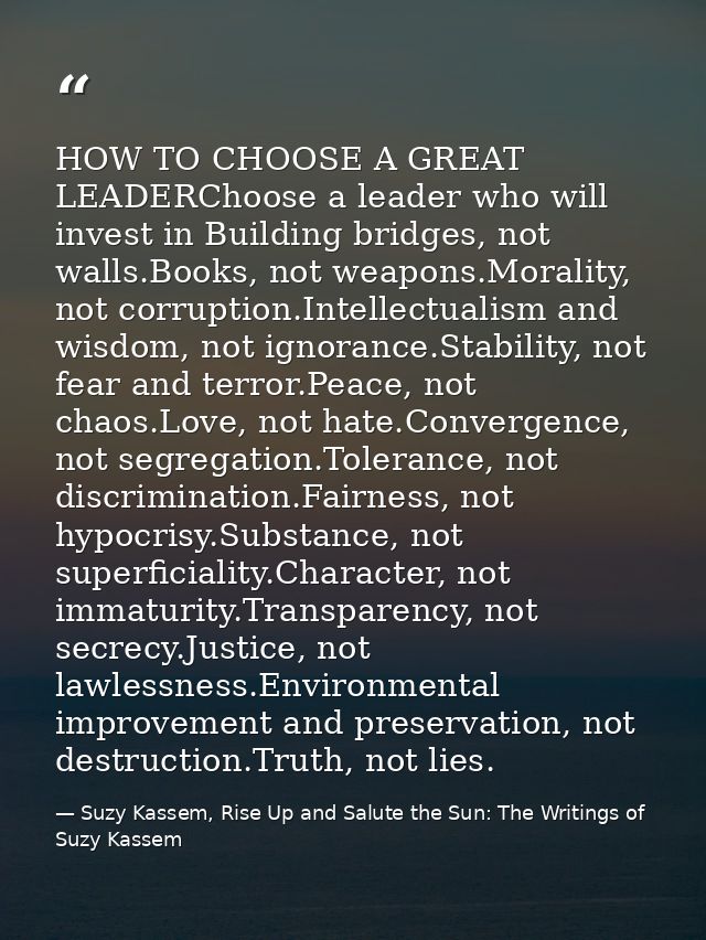 HOW TO CHOOSE A GREAT LEADERChoose a leader who will invest in Building bridges, not walls.Books, not weapons.Morality,  — Suzy Kassem, Rise Up and Salute the Sun: The Writings of Suzy Kassem