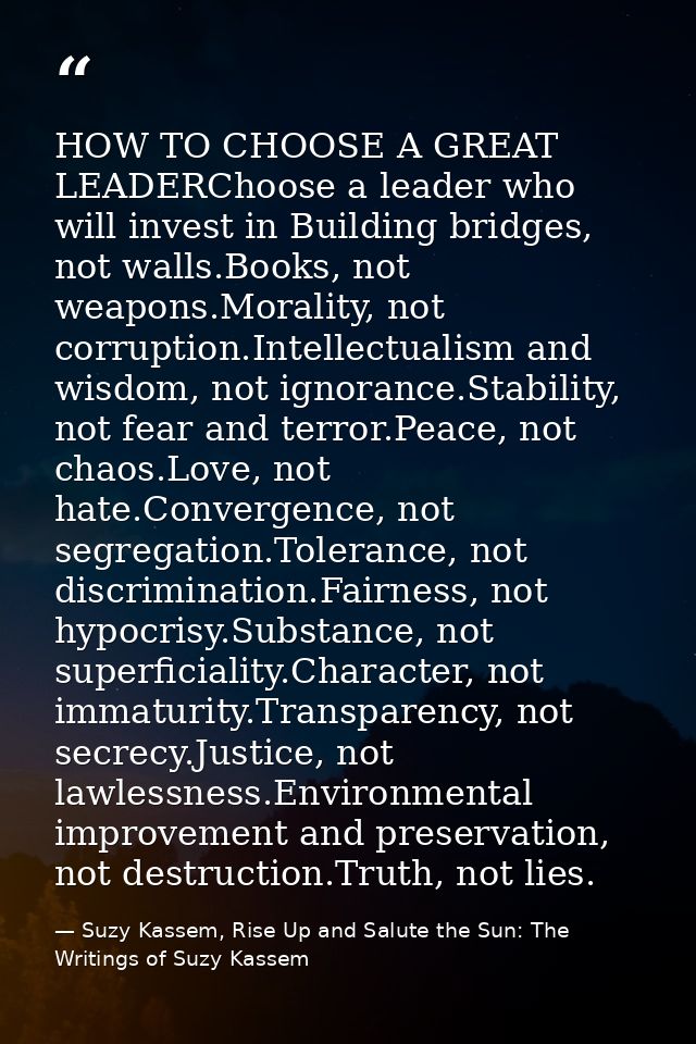 HOW TO CHOOSE A GREAT LEADERChoose a leader who will invest in Building bridges, not walls.Books, not weapons.Morality,  — Suzy Kassem, Rise Up and Salute the Sun: The Writings of Suzy Kassem
