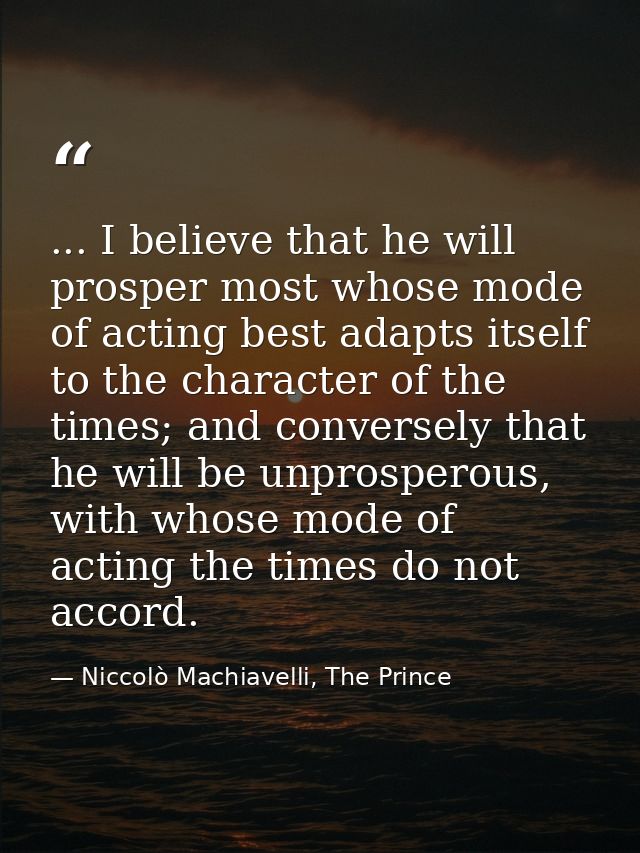 ... I believe that he will prosper most whose mode of acting best adapts itself to the character of the times; and conve — Niccolò Machiavelli, The Prince