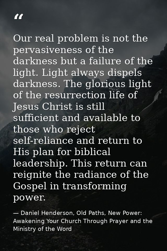 Our real problem is not the pervasiveness of the darkness but a failure of the light. Light always dispels darkness. The — Daniel Henderson, Old Paths, New Power: Awakening Your Church Through Prayer and the Ministry of the Word