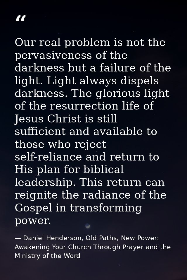 Our real problem is not the pervasiveness of the darkness but a failure of the light. Light always dispels darkness. The — Daniel Henderson, Old Paths, New Power: Awakening Your Church Through Prayer and the Ministry of the Word