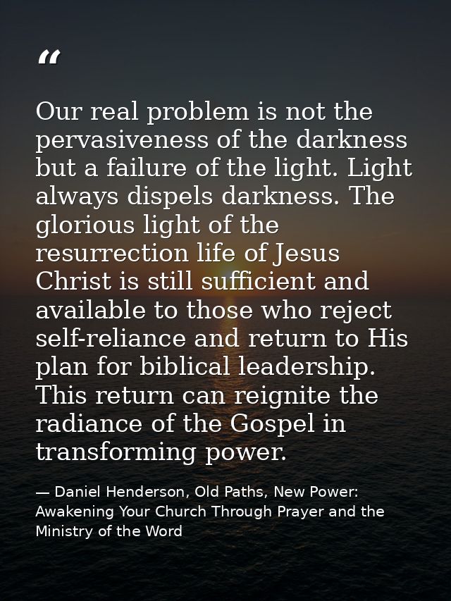 Our real problem is not the pervasiveness of the darkness but a failure of the light. Light always dispels darkness. The — Daniel Henderson, Old Paths, New Power: Awakening Your Church Through Prayer and the Ministry of the Word