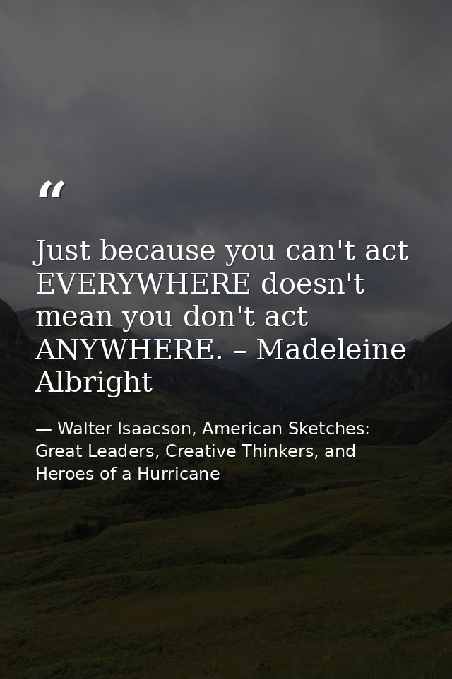 Just because you can't act EVERYWHERE doesn't mean you don't act ANYWHERE. – Madeleine Albright — Walter Isaacson, American Sketches: Great Leaders, Creative Thinkers, and Heroes of a Hurricane