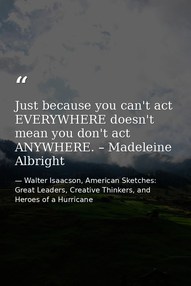 Just because you can't act EVERYWHERE doesn't mean you don't act ANYWHERE. – Madeleine Albright — Walter Isaacson, American Sketches: Great Leaders, Creative Thinkers, and Heroes of a Hurricane