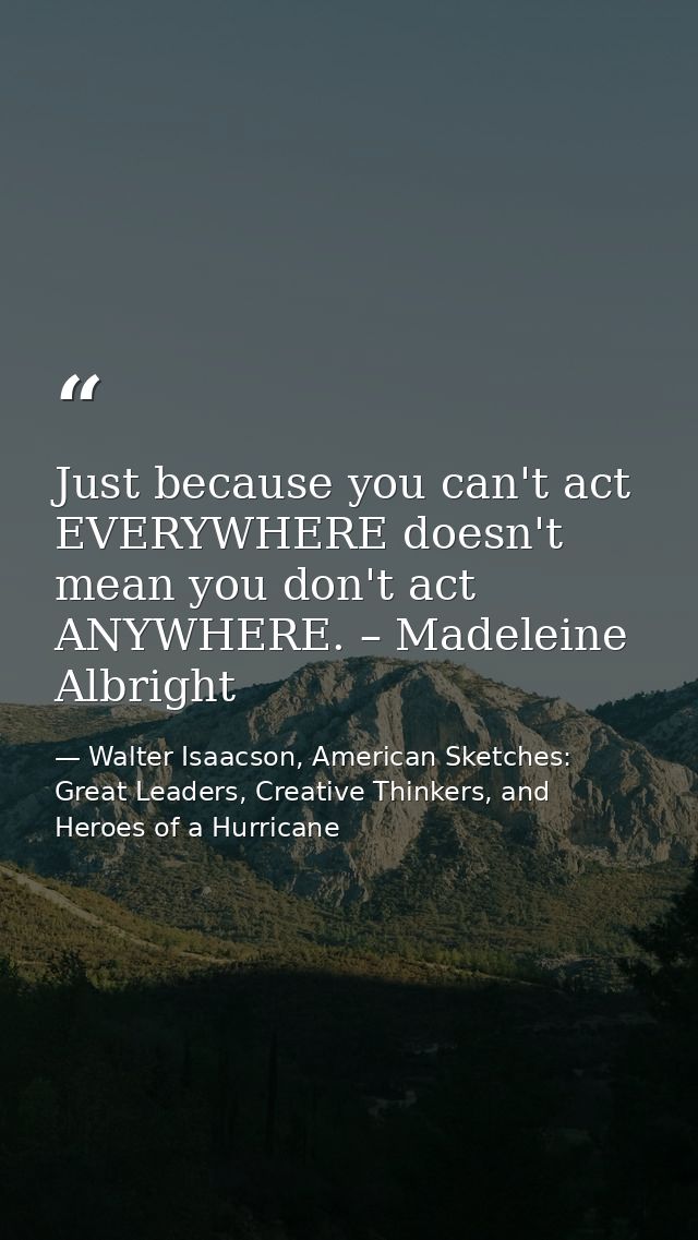 Just because you can't act EVERYWHERE doesn't mean you don't act ANYWHERE. – Madeleine Albright — Walter Isaacson, American Sketches: Great Leaders, Creative Thinkers, and Heroes of a Hurricane