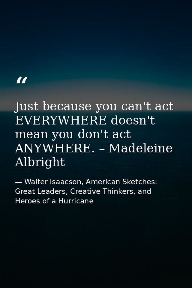 Just because you can't act EVERYWHERE doesn't mean you don't act ANYWHERE. – Madeleine Albright — Walter Isaacson, American Sketches: Great Leaders, Creative Thinkers, and Heroes of a Hurricane