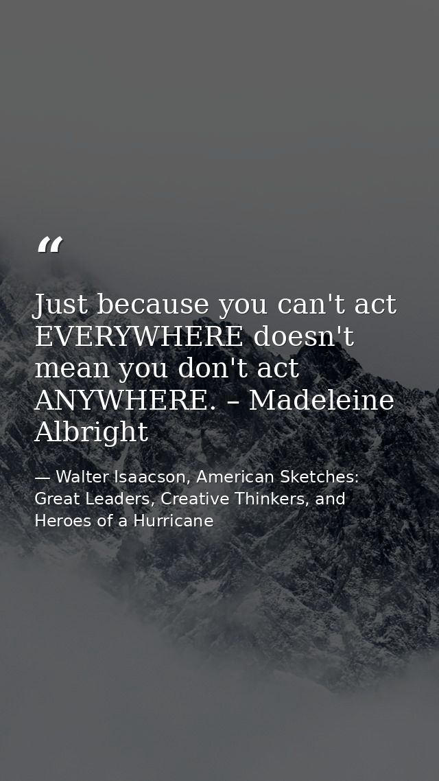 Just because you can't act EVERYWHERE doesn't mean you don't act ANYWHERE. – Madeleine Albright — Walter Isaacson, American Sketches: Great Leaders, Creative Thinkers, and Heroes of a Hurricane