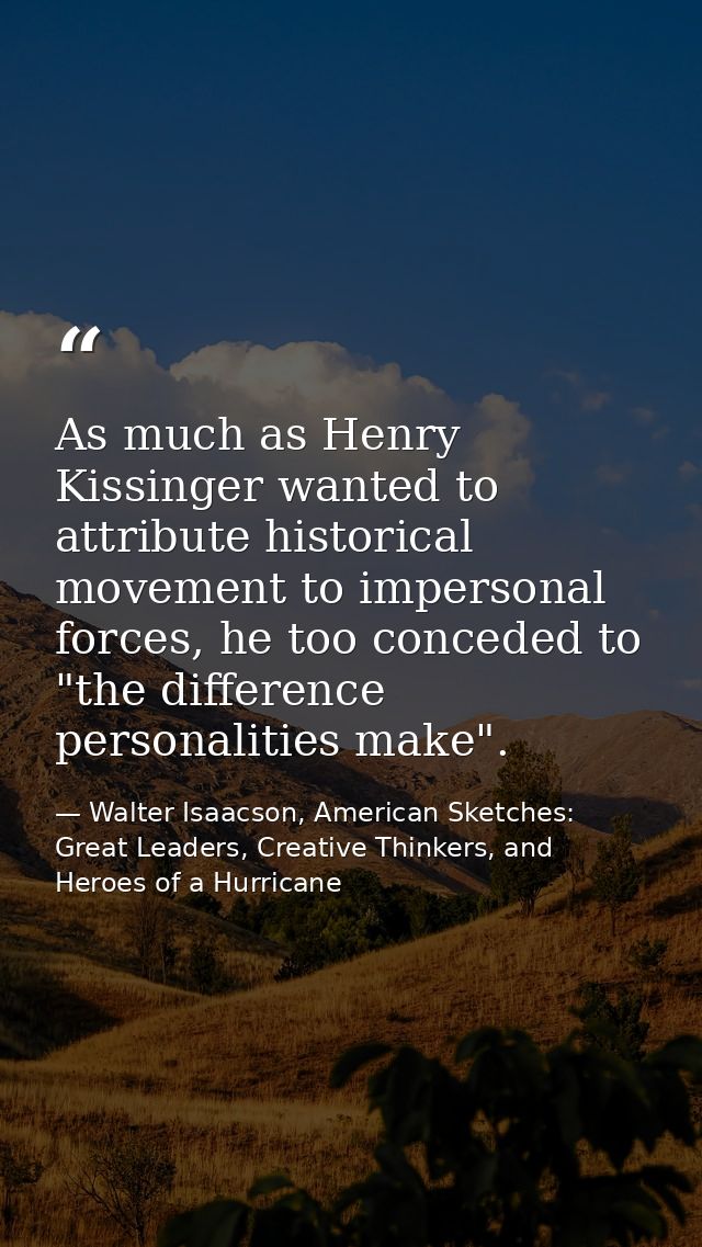 As much as Henry Kissinger wanted to attribute historical movement to impersonal forces, he too conceded to "the differe — Walter Isaacson, American Sketches: Great Leaders, Creative Thinkers, and Heroes of a Hurricane