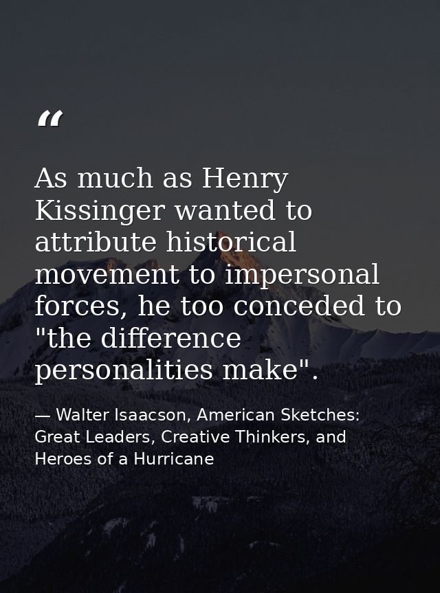 As much as Henry Kissinger wanted to attribute historical movement to impersonal forces, he too conceded to "the differe — Walter Isaacson, American Sketches: Great Leaders, Creative Thinkers, and Heroes of a Hurricane