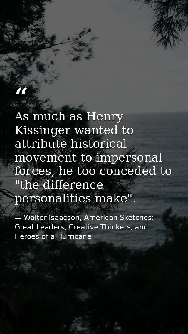 As much as Henry Kissinger wanted to attribute historical movement to impersonal forces, he too conceded to "the differe — Walter Isaacson, American Sketches: Great Leaders, Creative Thinkers, and Heroes of a Hurricane