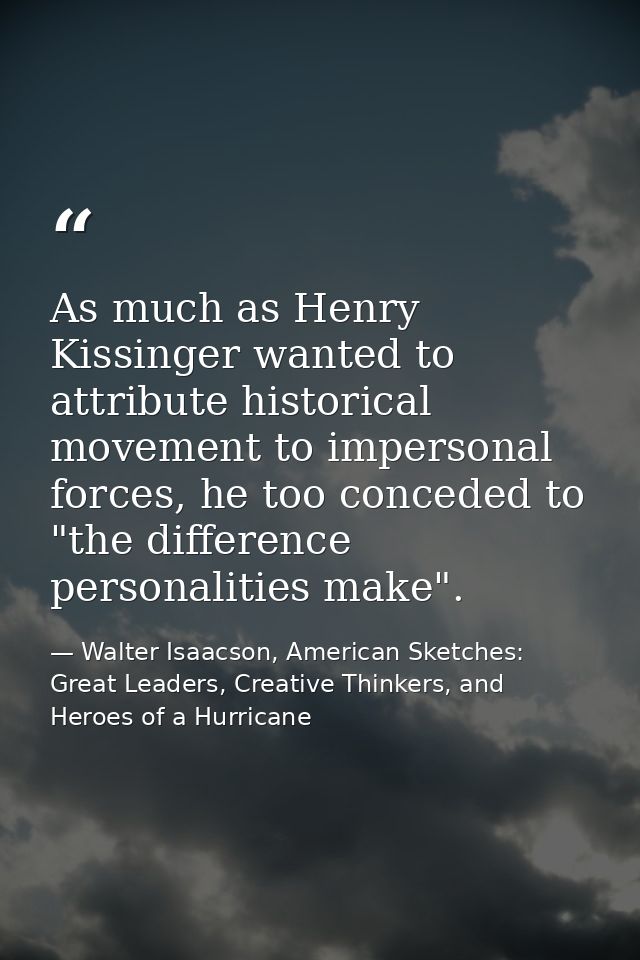 As much as Henry Kissinger wanted to attribute historical movement to impersonal forces, he too conceded to "the differe — Walter Isaacson, American Sketches: Great Leaders, Creative Thinkers, and Heroes of a Hurricane