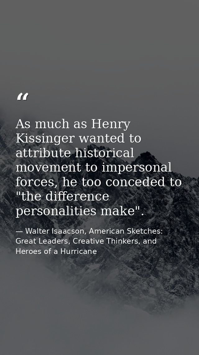 As much as Henry Kissinger wanted to attribute historical movement to impersonal forces, he too conceded to "the differe — Walter Isaacson, American Sketches: Great Leaders, Creative Thinkers, and Heroes of a Hurricane