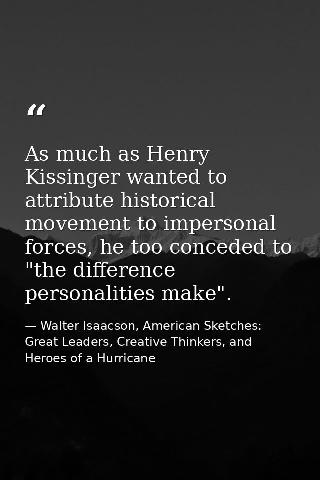 As much as Henry Kissinger wanted to attribute historical movement to impersonal forces, he too conceded to "the differe — Walter Isaacson, American Sketches: Great Leaders, Creative Thinkers, and Heroes of a Hurricane