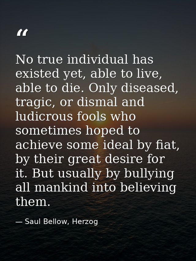 No true individual has existed yet, able to live, able to die. Only diseased, tragic, or dismal and ludicrous fools who  — Saul Bellow, Herzog