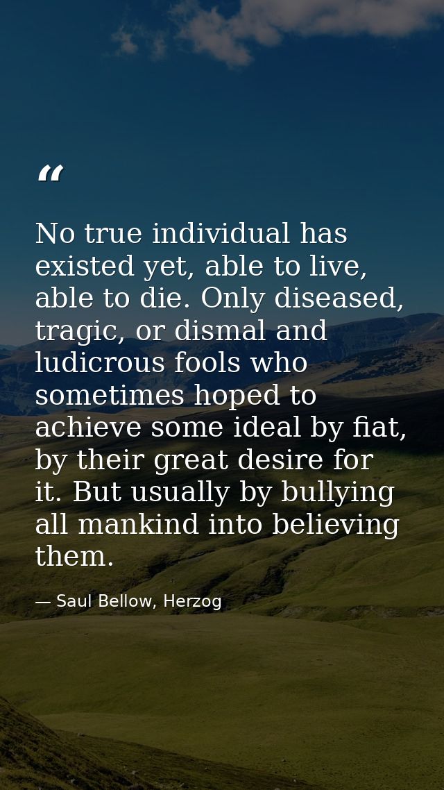 No true individual has existed yet, able to live, able to die. Only diseased, tragic, or dismal and ludicrous fools who  — Saul Bellow, Herzog