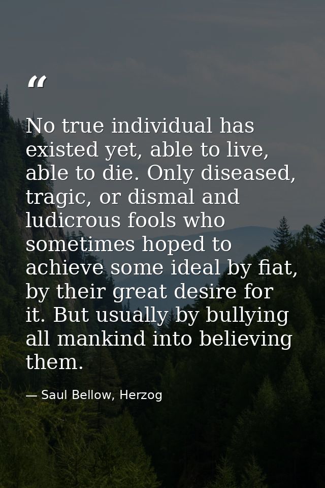 No true individual has existed yet, able to live, able to die. Only diseased, tragic, or dismal and ludicrous fools who  — Saul Bellow, Herzog