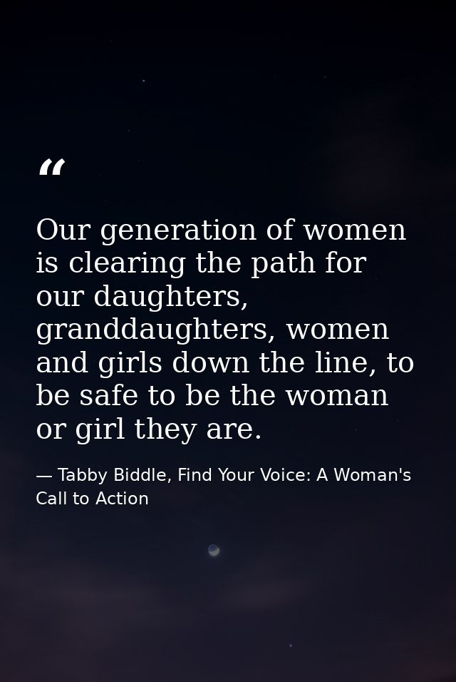 Our generation of women is clearing the path for our daughters, granddaughters, women and girls down the line, to be saf — Tabby Biddle, Find Your Voice: A Woman's Call to Action