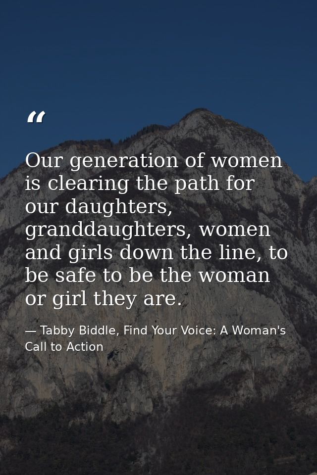 Our generation of women is clearing the path for our daughters, granddaughters, women and girls down the line, to be saf — Tabby Biddle, Find Your Voice: A Woman's Call to Action