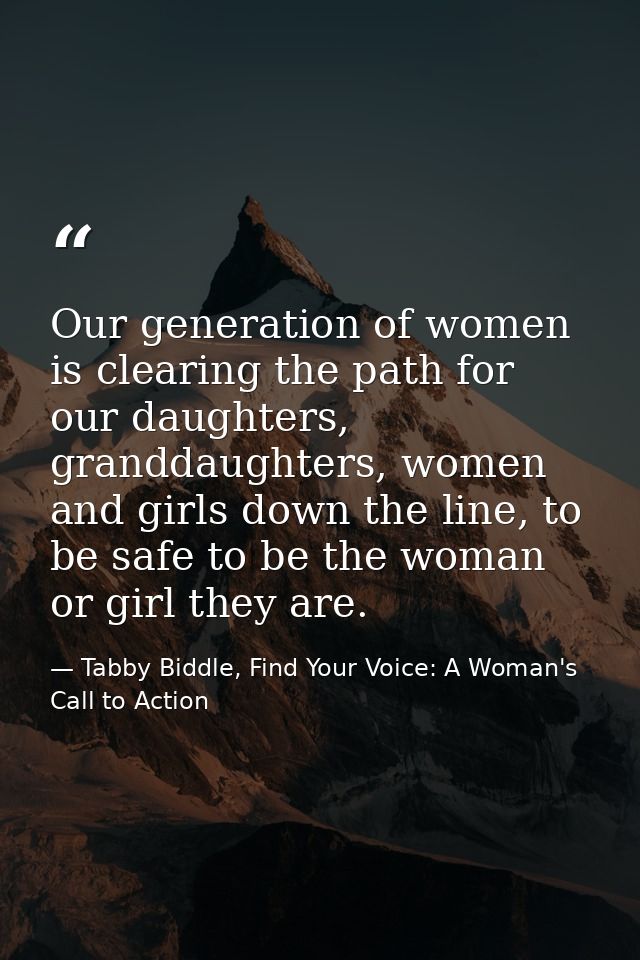 Our generation of women is clearing the path for our daughters, granddaughters, women and girls down the line, to be saf — Tabby Biddle, Find Your Voice: A Woman's Call to Action