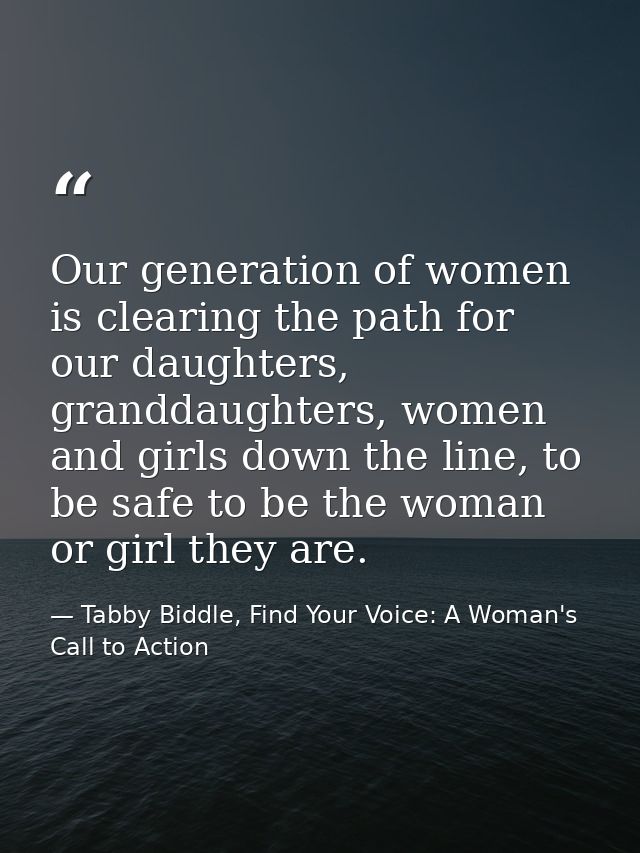 Our generation of women is clearing the path for our daughters, granddaughters, women and girls down the line, to be saf — Tabby Biddle, Find Your Voice: A Woman's Call to Action