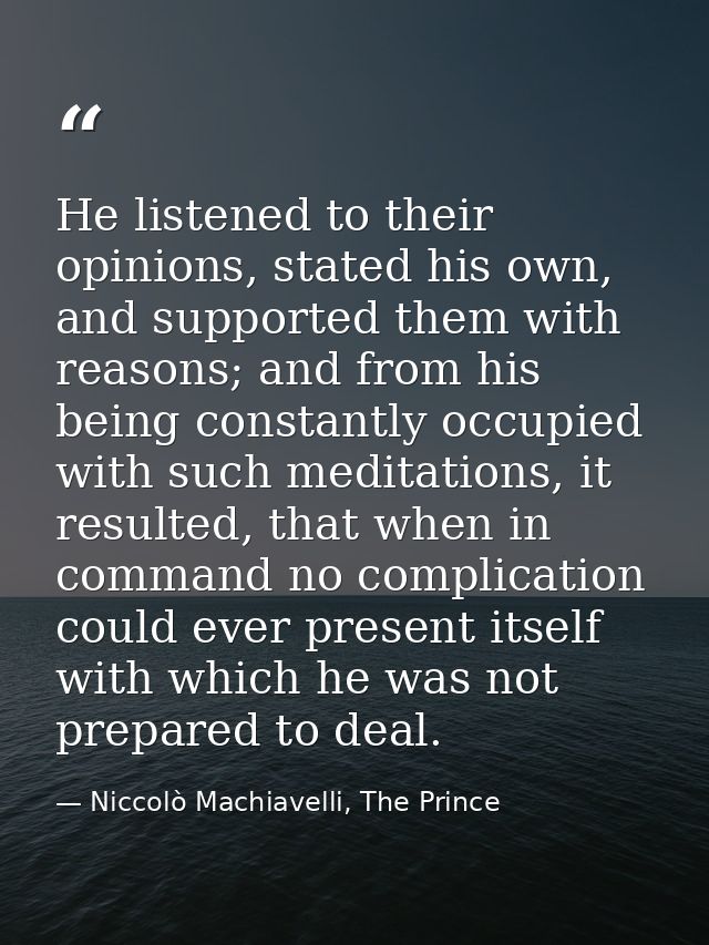 He listened to their opinions, stated his own, and supported them with reasons; and from his being constantly occupied w — Niccolò Machiavelli, The Prince