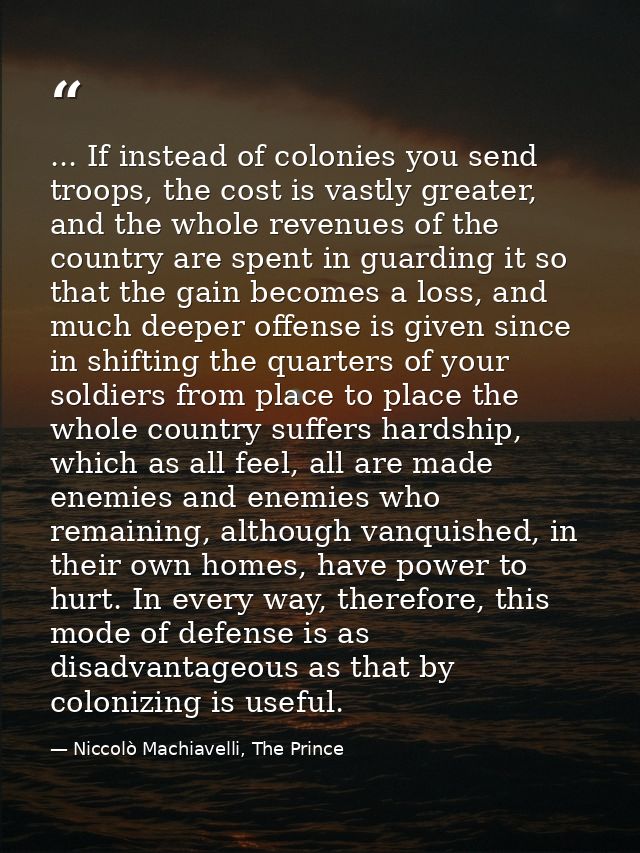 ... If instead of colonies you send troops, the cost is vastly greater, and the whole revenues of the country are spent  — Niccolò Machiavelli, The Prince