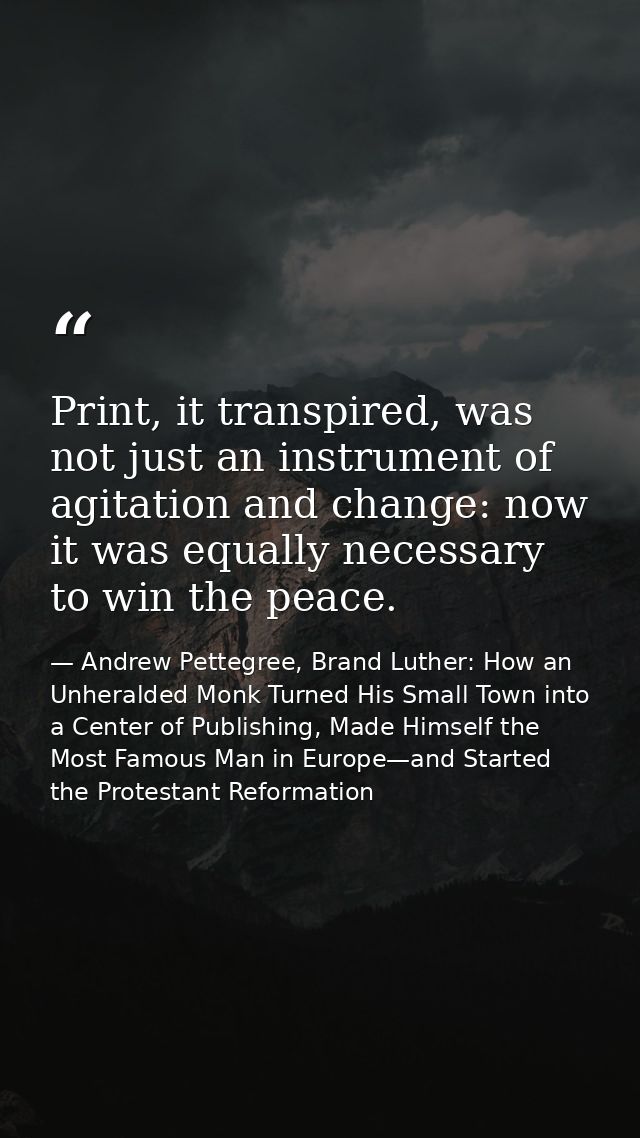 Print, it transpired, was not just an instrument of agitation and change: now it was equally necessary to win the peace. — Andrew Pettegree, Brand Luther: How an Unheralded Monk Turned His Small Town into a Center of Publishing, Made Himself the Most Famous Man in Europe—and Started the Protestant Reformation