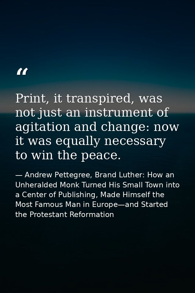 Print, it transpired, was not just an instrument of agitation and change: now it was equally necessary to win the peace. — Andrew Pettegree, Brand Luther: How an Unheralded Monk Turned His Small Town into a Center of Publishing, Made Himself the Most Famous Man in Europe—and Started the Protestant Reformation