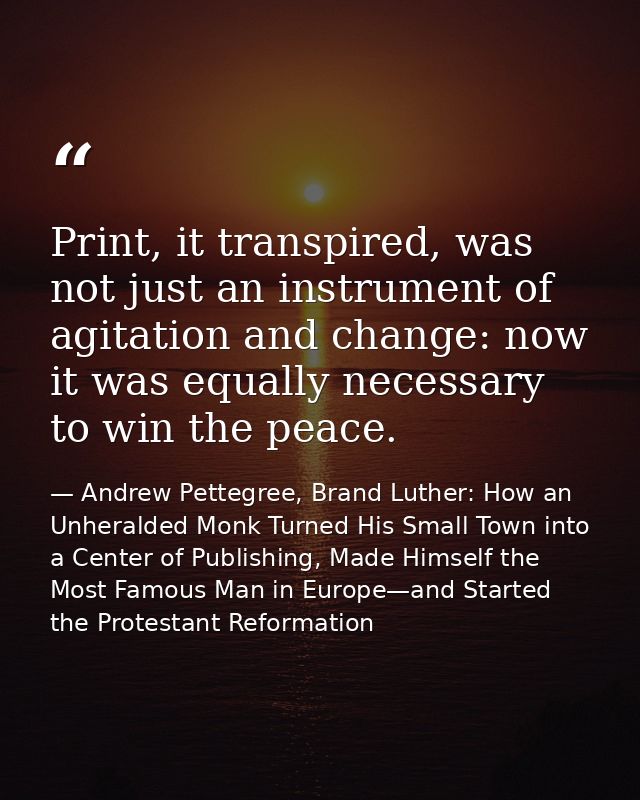 Print, it transpired, was not just an instrument of agitation and change: now it was equally necessary to win the peace. — Andrew Pettegree, Brand Luther: How an Unheralded Monk Turned His Small Town into a Center of Publishing, Made Himself the Most Famous Man in Europe—and Started the Protestant Reformation